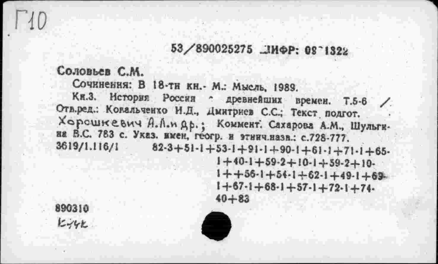 ﻿ПО
53/890025275 _ЈИФР: 08'1322
Соловьев С.М.
Сочинения: В 18-ти кн.- Мд Мысль, 1989.
Ки.З. История Россия * древнейших времен. Т.б-6 / Отл.ред.: Комльченхо И.Д., Дмитриев C.G; Текст подгот. ХорсшкеьиЧ Д.Л.иДр.; Коммент. Сахарова А.М., Шульгина В.С. 783 с. Указ. імен, геогр. и зтнич.назв.: с.728-777.
3619/1.116/1	82-3+51-1+53-1+91-14-90-1+61-1+71-1+65-
1 +40-1+59-2+10-1+59-2+10-
1++56-І+54-1+62-1+49-1+6Э-
I +67-1+68-1 +57-1 +72-1+74-40+83
890310